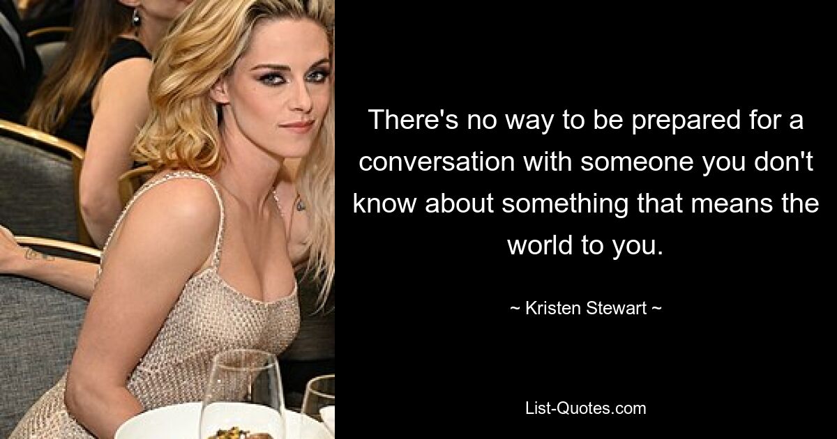 There's no way to be prepared for a conversation with someone you don't know about something that means the world to you. — © Kristen Stewart