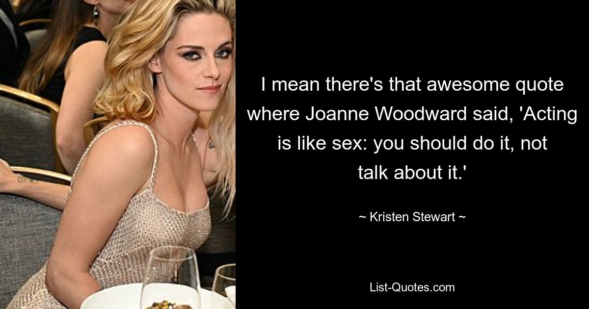 I mean there's that awesome quote where Joanne Woodward said, 'Acting is like sex: you should do it, not talk about it.' — © Kristen Stewart