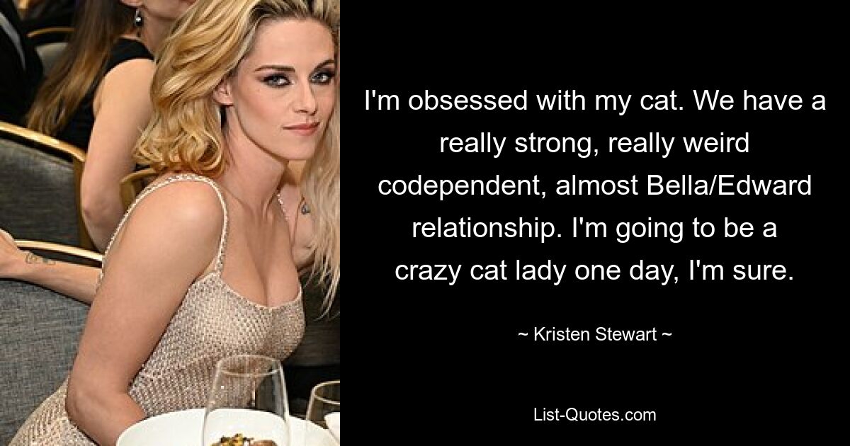 I'm obsessed with my cat. We have a really strong, really weird codependent, almost Bella/Edward relationship. I'm going to be a crazy cat lady one day, I'm sure. — © Kristen Stewart