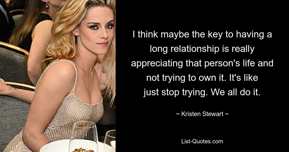 I think maybe the key to having a long relationship is really appreciating that person's life and not trying to own it. It's like just stop trying. We all do it. — © Kristen Stewart