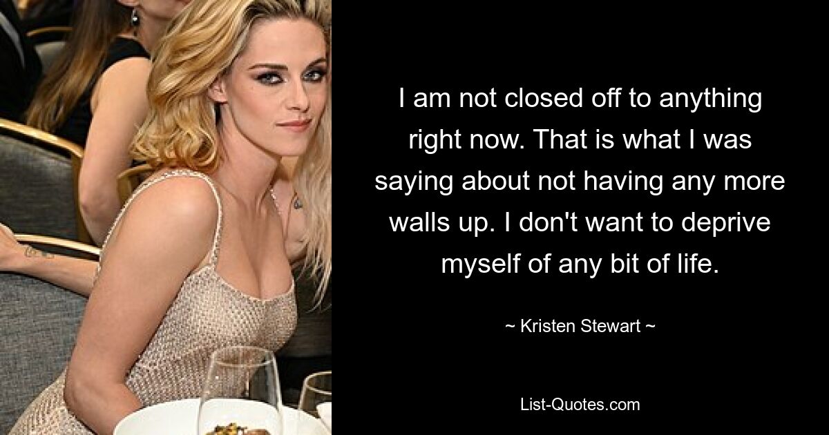 I am not closed off to anything right now. That is what I was saying about not having any more walls up. I don't want to deprive myself of any bit of life. — © Kristen Stewart