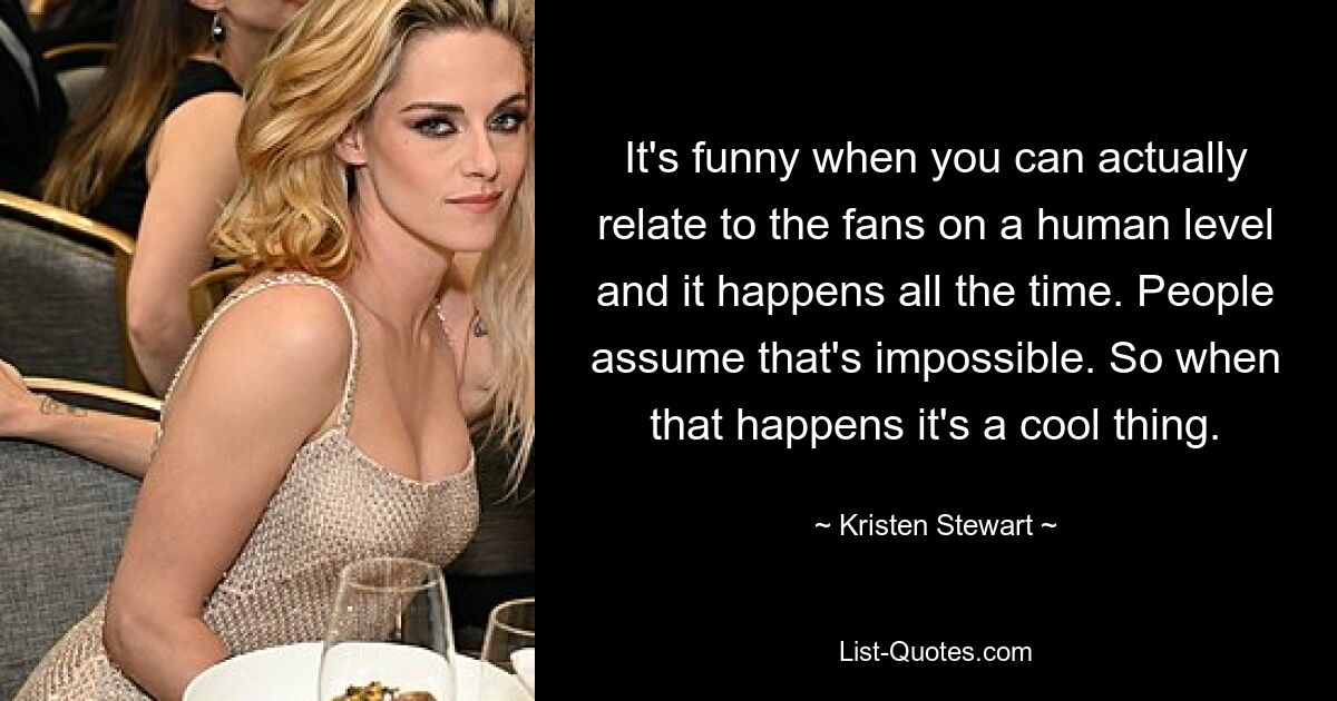 It's funny when you can actually relate to the fans on a human level and it happens all the time. People assume that's impossible. So when that happens it's a cool thing. — © Kristen Stewart