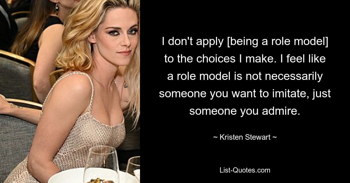 I don't apply [being a role model] to the choices I make. I feel like a role model is not necessarily someone you want to imitate, just someone you admire. — © Kristen Stewart