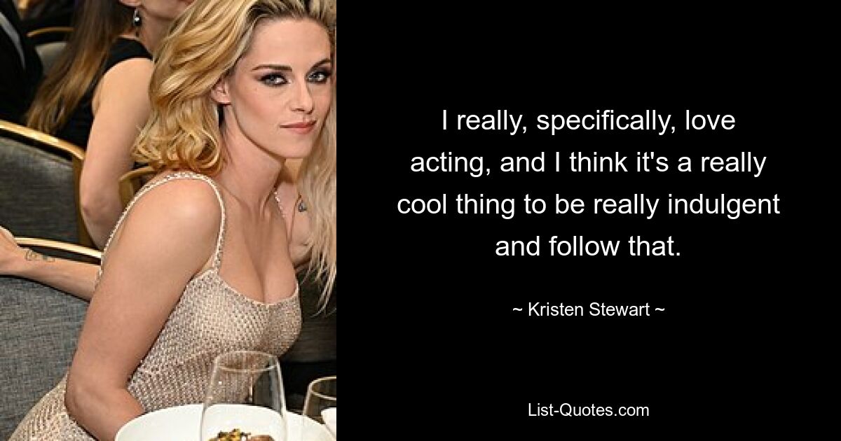 I really, specifically, love acting, and I think it's a really cool thing to be really indulgent and follow that. — © Kristen Stewart