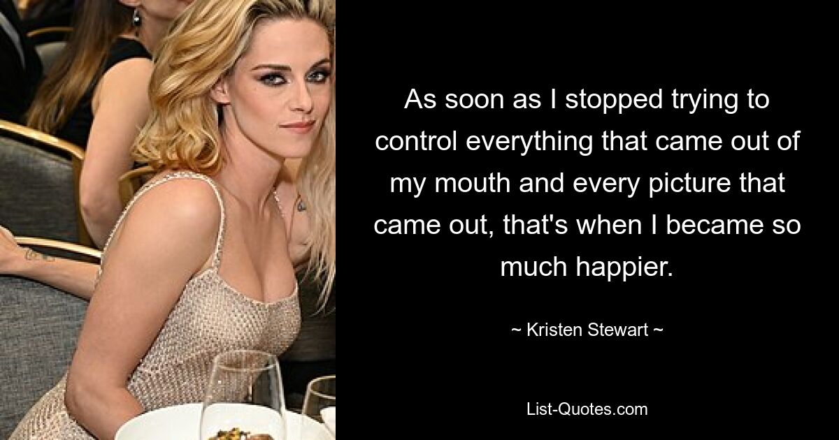 As soon as I stopped trying to control everything that came out of my mouth and every picture that came out, that's when I became so much happier. — © Kristen Stewart