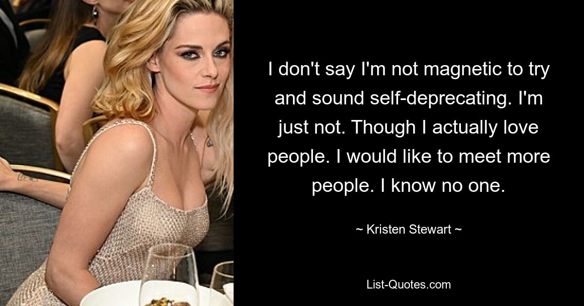 I don't say I'm not magnetic to try and sound self-deprecating. I'm just not. Though I actually love people. I would like to meet more people. I know no one. — © Kristen Stewart