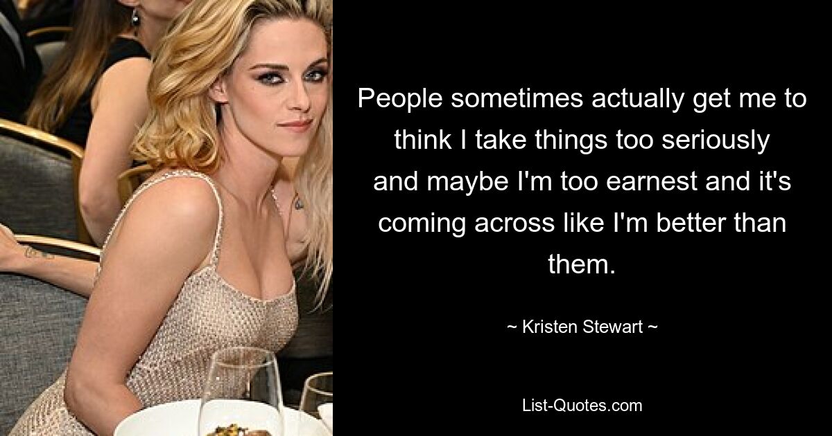 People sometimes actually get me to think I take things too seriously and maybe I'm too earnest and it's coming across like I'm better than them. — © Kristen Stewart