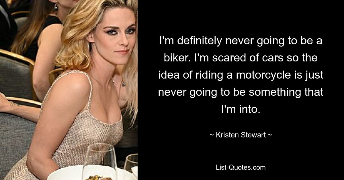 I'm definitely never going to be a biker. I'm scared of cars so the idea of riding a motorcycle is just never going to be something that I'm into. — © Kristen Stewart