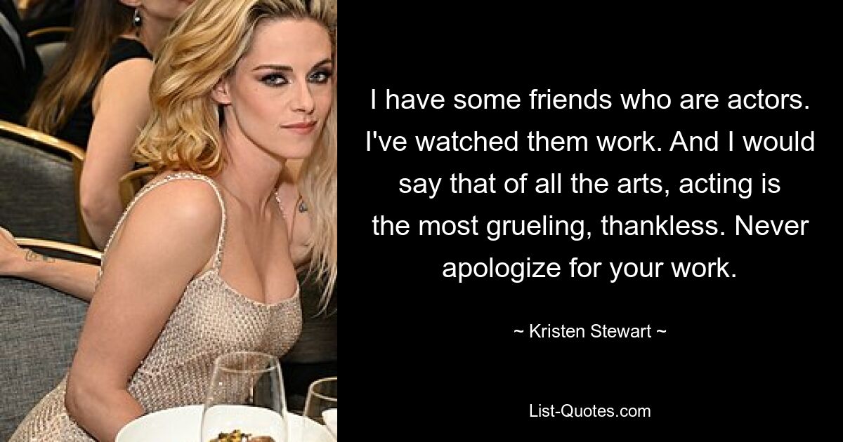 I have some friends who are actors. I've watched them work. And I would say that of all the arts, acting is the most grueling, thankless. Never apologize for your work. — © Kristen Stewart