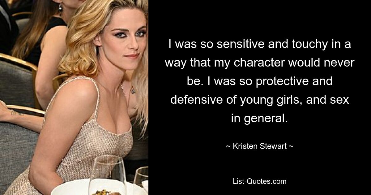 I was so sensitive and touchy in a way that my character would never be. I was so protective and defensive of young girls, and sex in general. — © Kristen Stewart