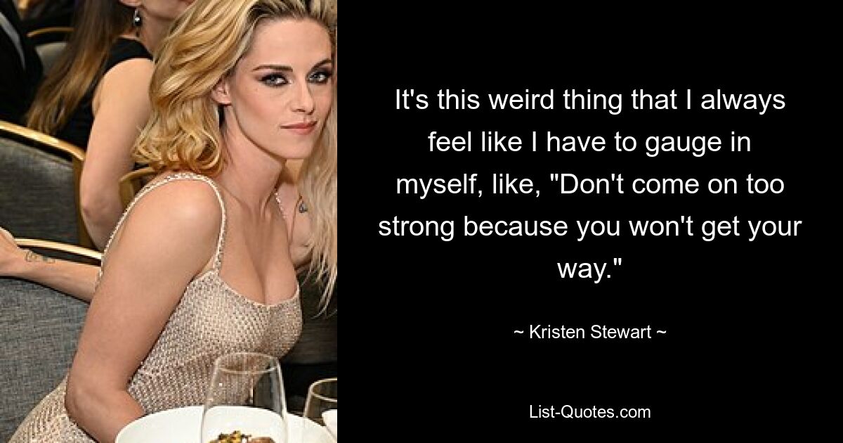 It's this weird thing that I always feel like I have to gauge in myself, like, "Don't come on too strong because you won't get your way." — © Kristen Stewart