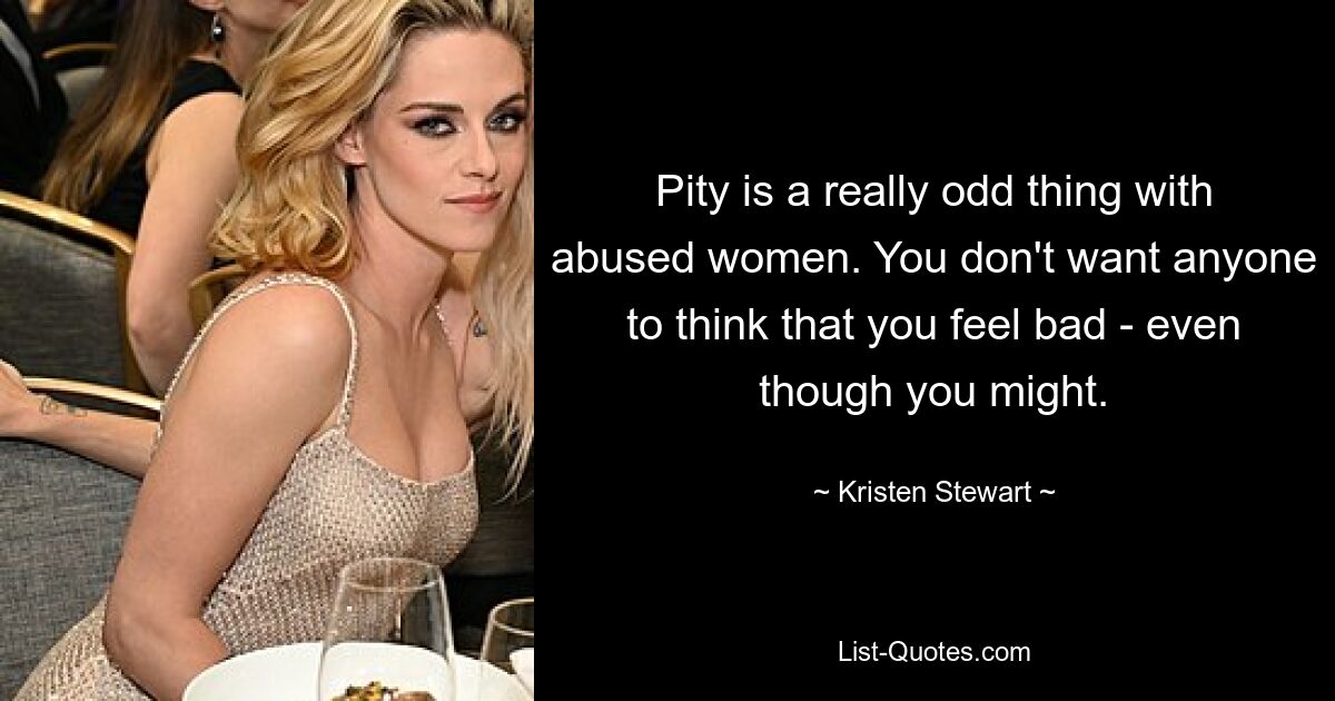 Pity is a really odd thing with abused women. You don't want anyone to think that you feel bad - even though you might. — © Kristen Stewart