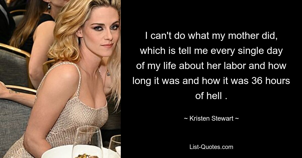 I can't do what my mother did, which is tell me every single day of my life about her labor and how long it was and how it was 36 hours of hell . — © Kristen Stewart