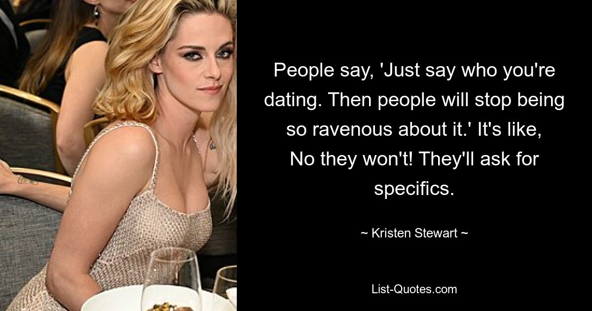 People say, 'Just say who you're dating. Then people will stop being so ravenous about it.' It's like, No they won't! They'll ask for specifics. — © Kristen Stewart