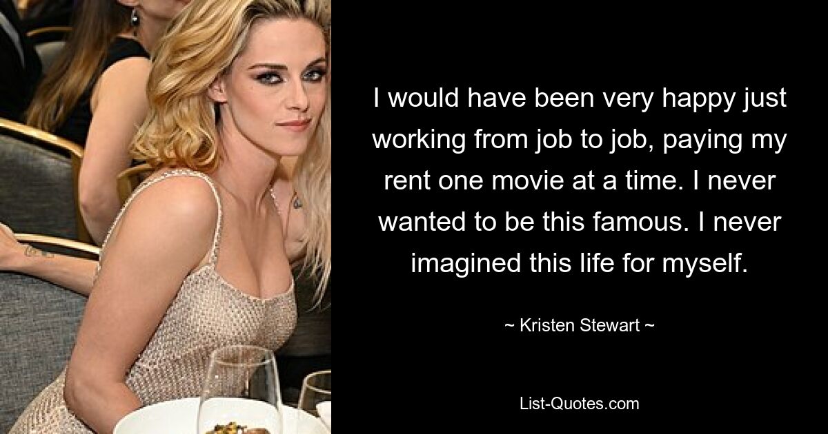 I would have been very happy just working from job to job, paying my rent one movie at a time. I never wanted to be this famous. I never imagined this life for myself. — © Kristen Stewart