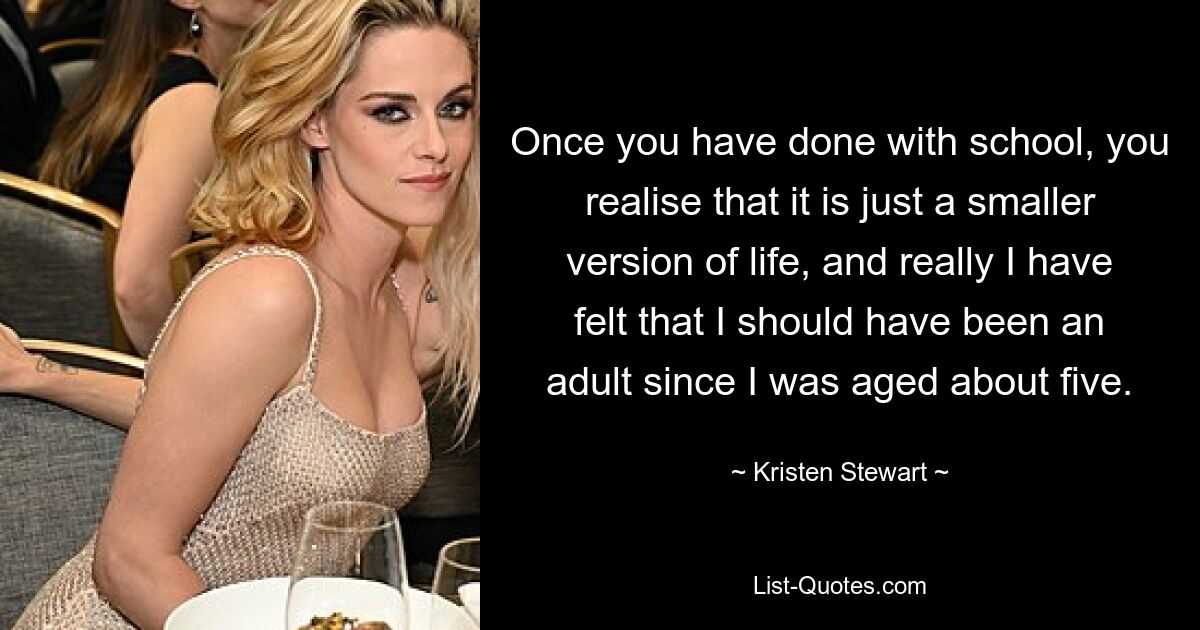 Once you have done with school, you realise that it is just a smaller version of life, and really I have felt that I should have been an adult since I was aged about five. — © Kristen Stewart