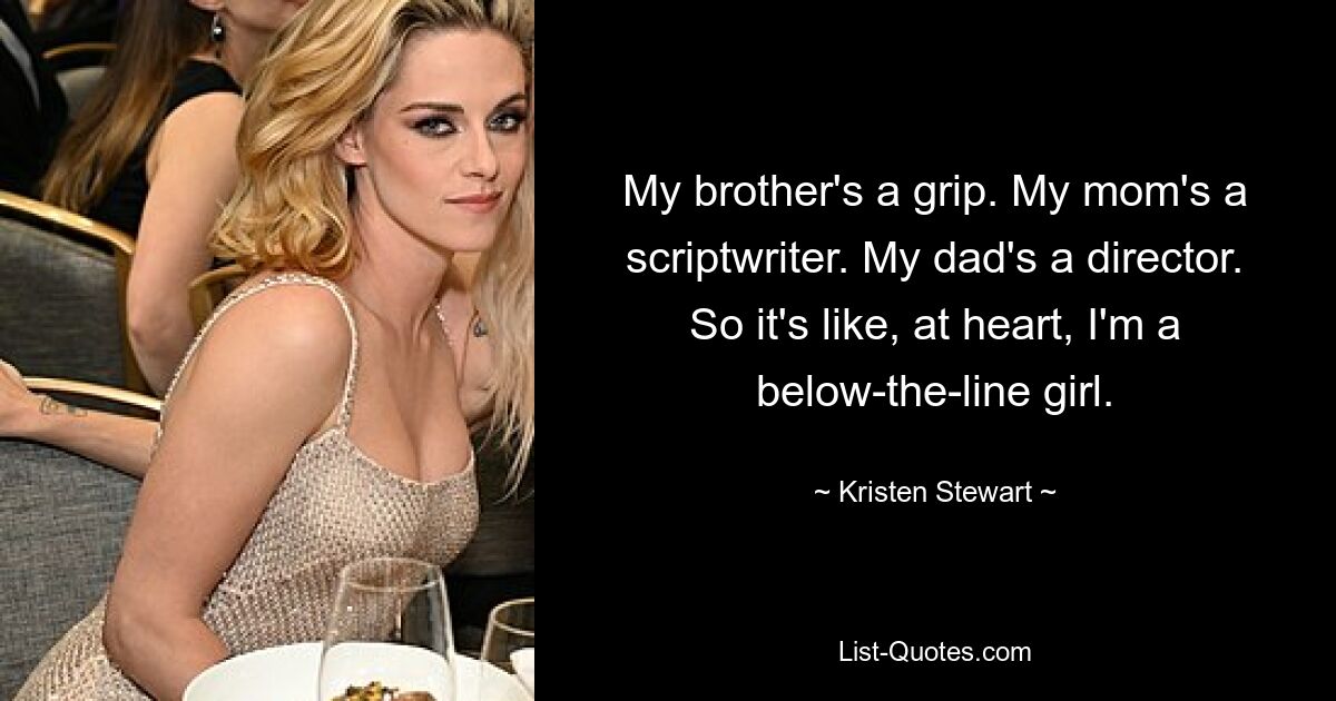 My brother's a grip. My mom's a scriptwriter. My dad's a director. So it's like, at heart, I'm a below-the-line girl. — © Kristen Stewart