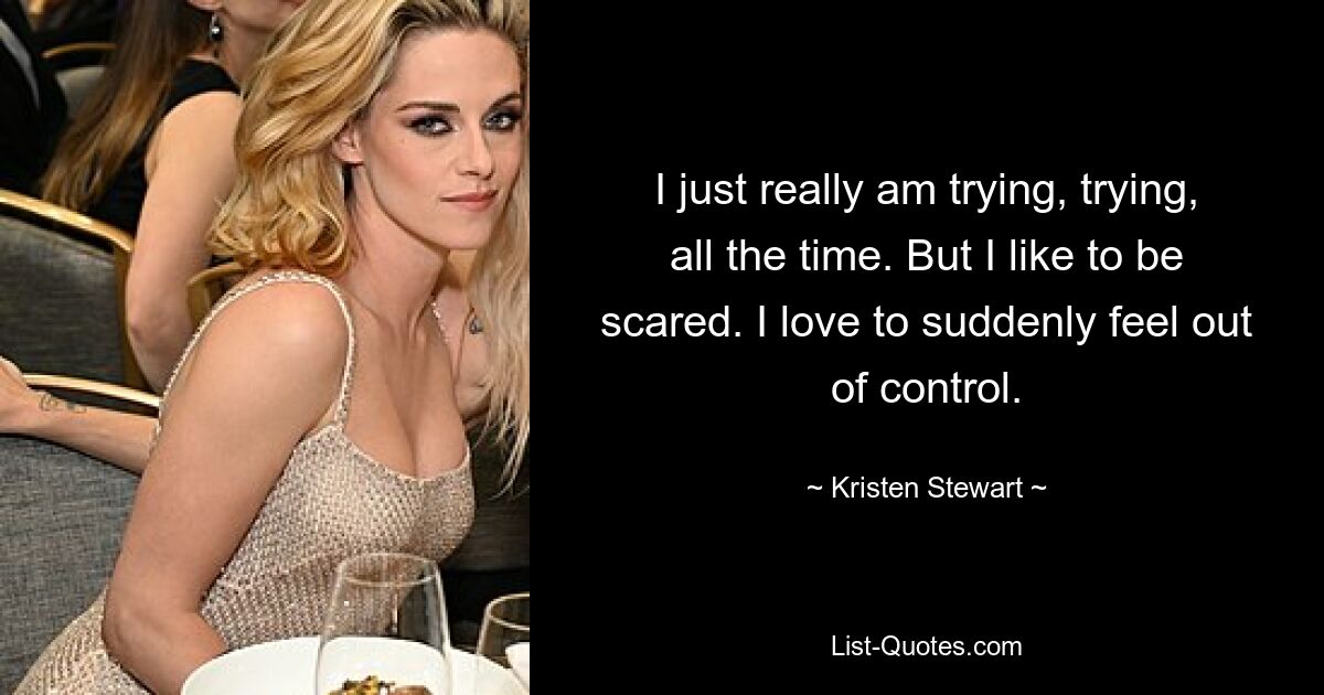 I just really am trying, trying, all the time. But I like to be scared. I love to suddenly feel out of control. — © Kristen Stewart