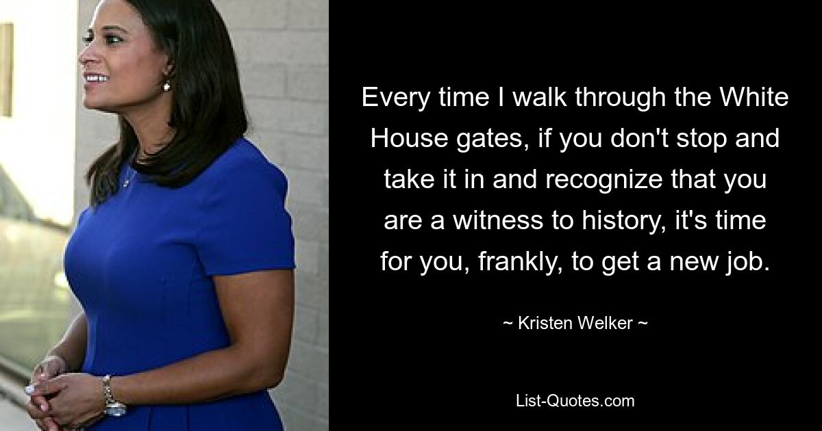 Every time I walk through the White House gates, if you don't stop and take it in and recognize that you are a witness to history, it's time for you, frankly, to get a new job. — © Kristen Welker