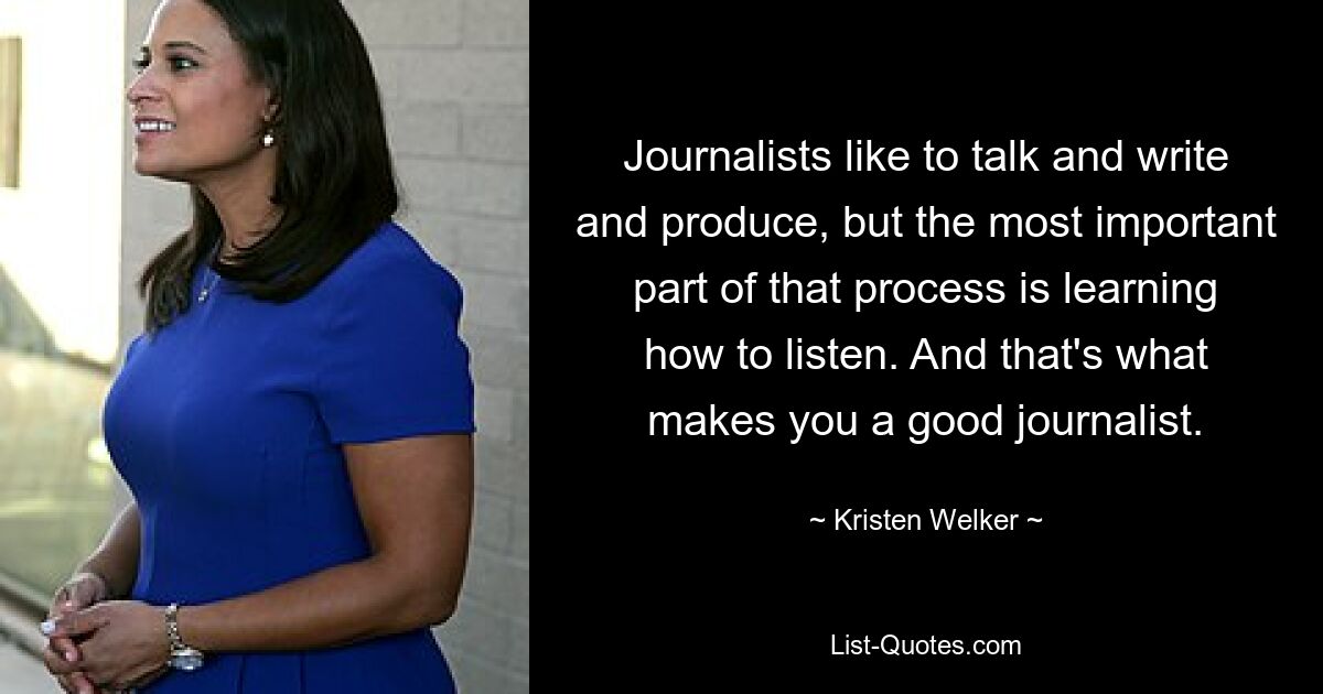 Journalists like to talk and write and produce, but the most important part of that process is learning how to listen. And that's what makes you a good journalist. — © Kristen Welker