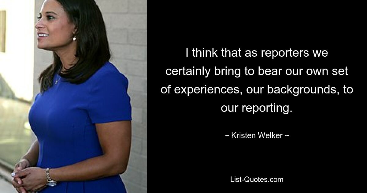 I think that as reporters we certainly bring to bear our own set of experiences, our backgrounds, to our reporting. — © Kristen Welker