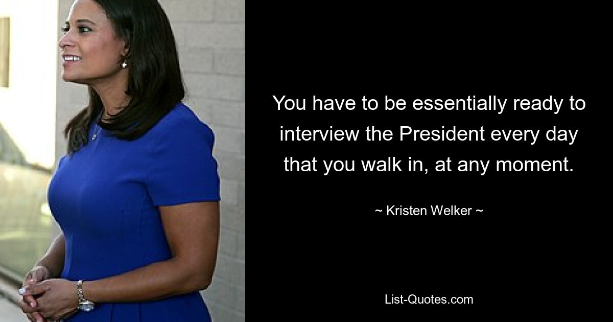 You have to be essentially ready to interview the President every day that you walk in, at any moment. — © Kristen Welker