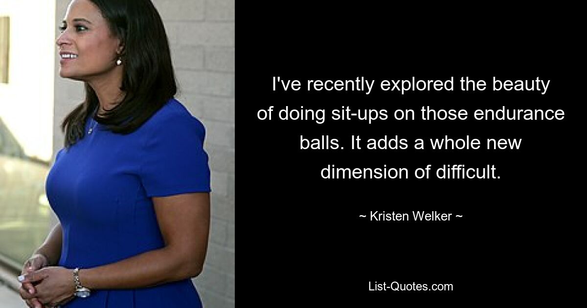 I've recently explored the beauty of doing sit-ups on those endurance balls. It adds a whole new dimension of difficult. — © Kristen Welker