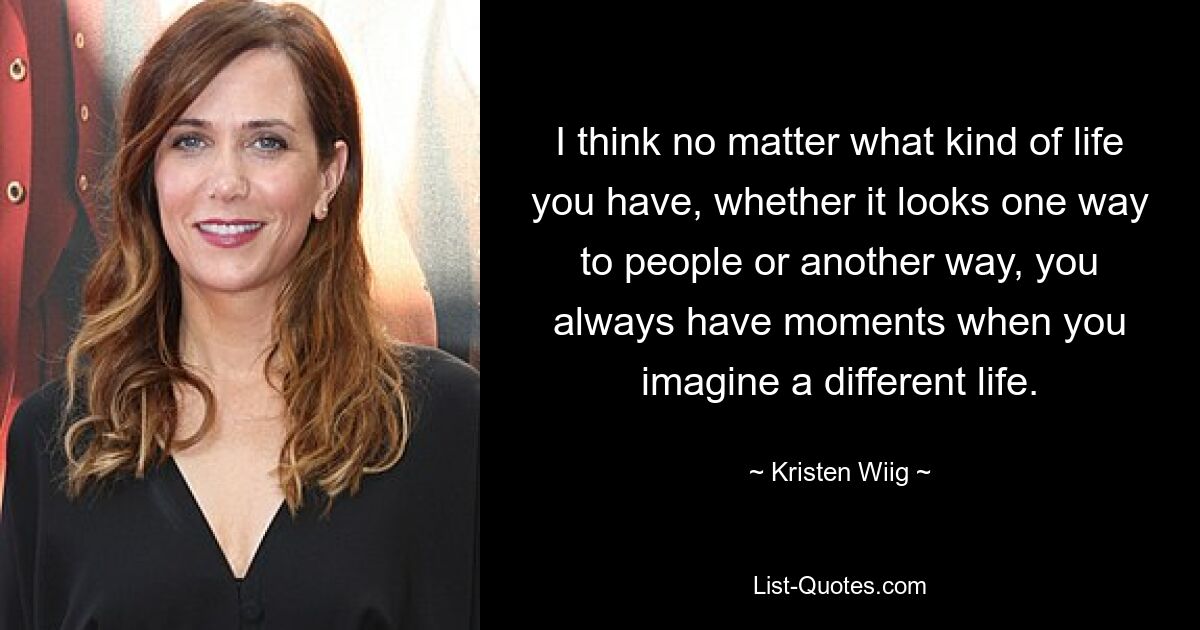 I think no matter what kind of life you have, whether it looks one way to people or another way, you always have moments when you imagine a different life. — © Kristen Wiig