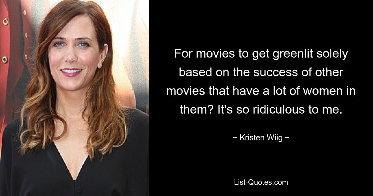 For movies to get greenlit solely based on the success of other movies that have a lot of women in them? It's so ridiculous to me. — © Kristen Wiig