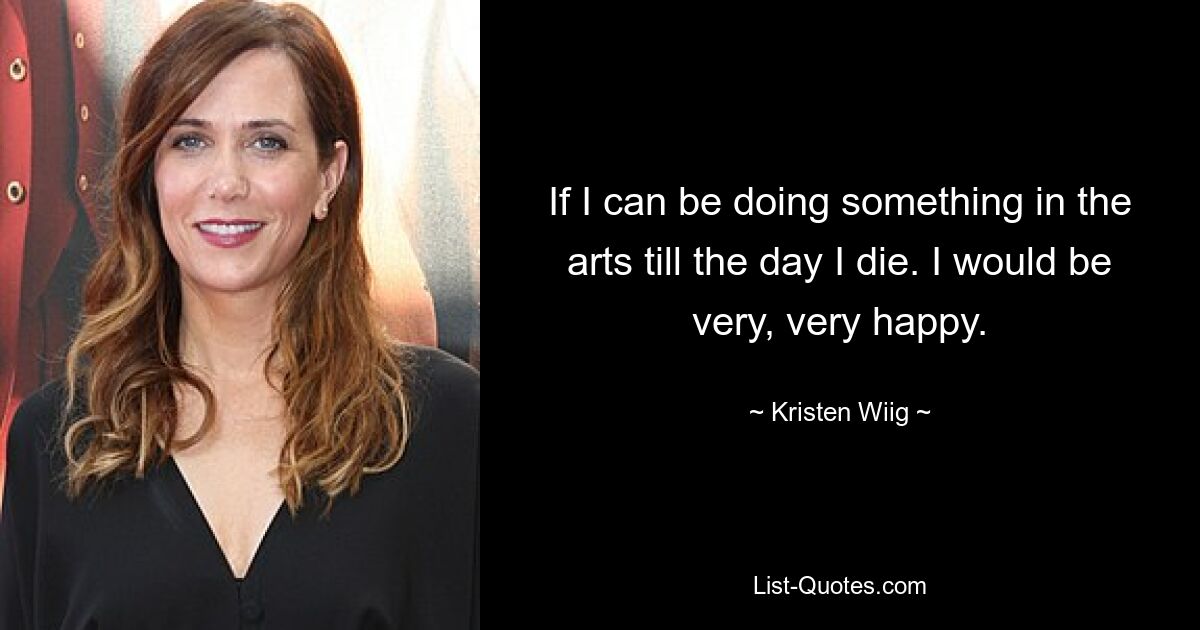 If I can be doing something in the arts till the day I die. I would be very, very happy. — © Kristen Wiig