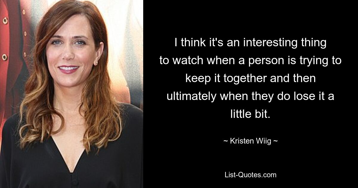 I think it's an interesting thing to watch when a person is trying to keep it together and then ultimately when they do lose it a little bit. — © Kristen Wiig