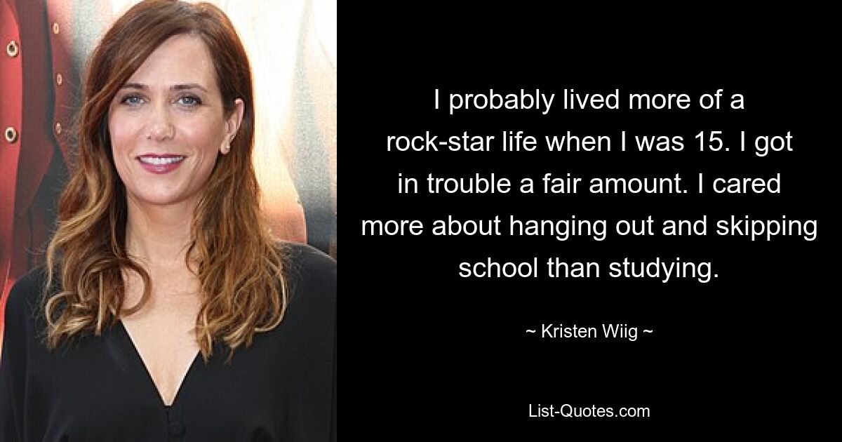 I probably lived more of a rock-star life when I was 15. I got in trouble a fair amount. I cared more about hanging out and skipping school than studying. — © Kristen Wiig