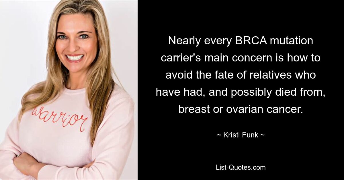 Nearly every BRCA mutation carrier's main concern is how to avoid the fate of relatives who have had, and possibly died from, breast or ovarian cancer. — © Kristi Funk