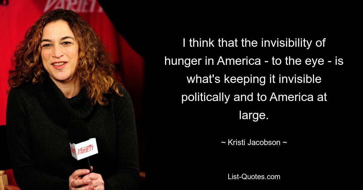 I think that the invisibility of hunger in America - to the eye - is what's keeping it invisible politically and to America at large. — © Kristi Jacobson