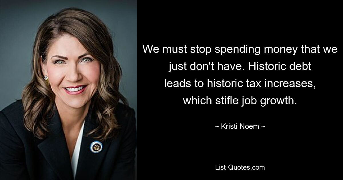 We must stop spending money that we just don't have. Historic debt leads to historic tax increases, which stifle job growth. — © Kristi Noem