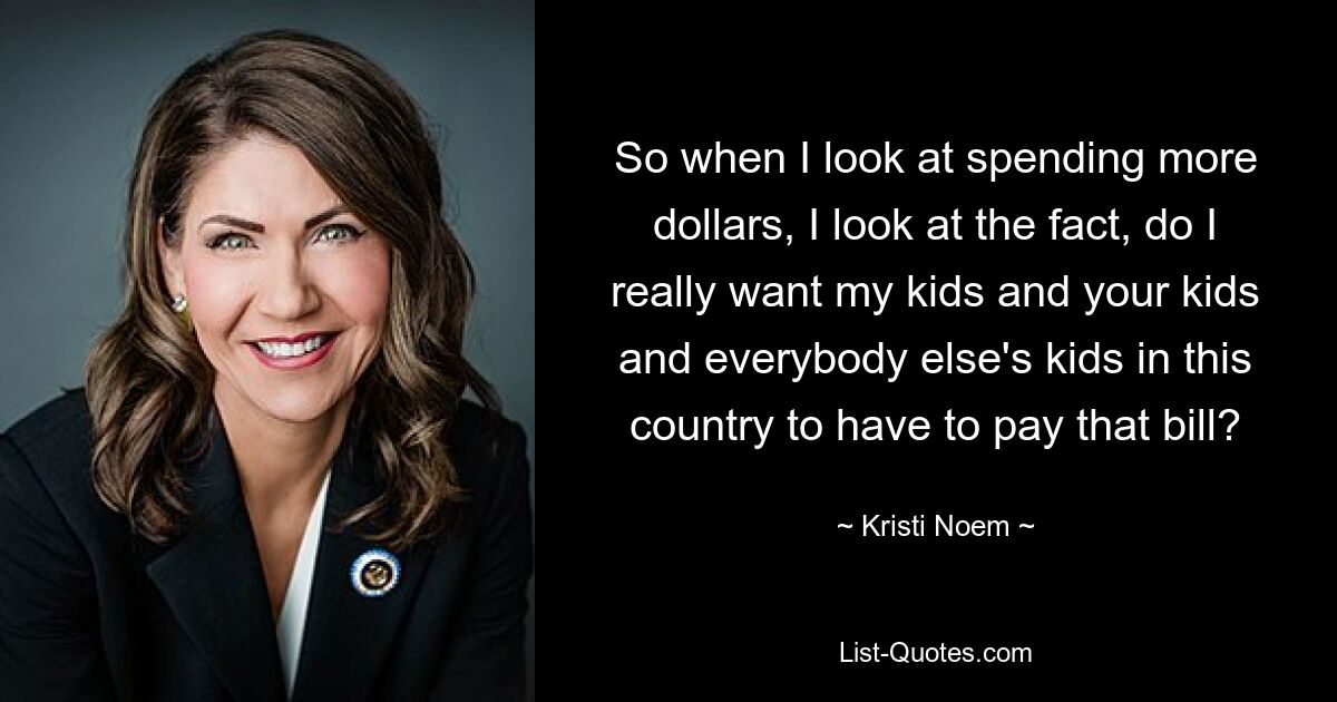 So when I look at spending more dollars, I look at the fact, do I really want my kids and your kids and everybody else's kids in this country to have to pay that bill? — © Kristi Noem