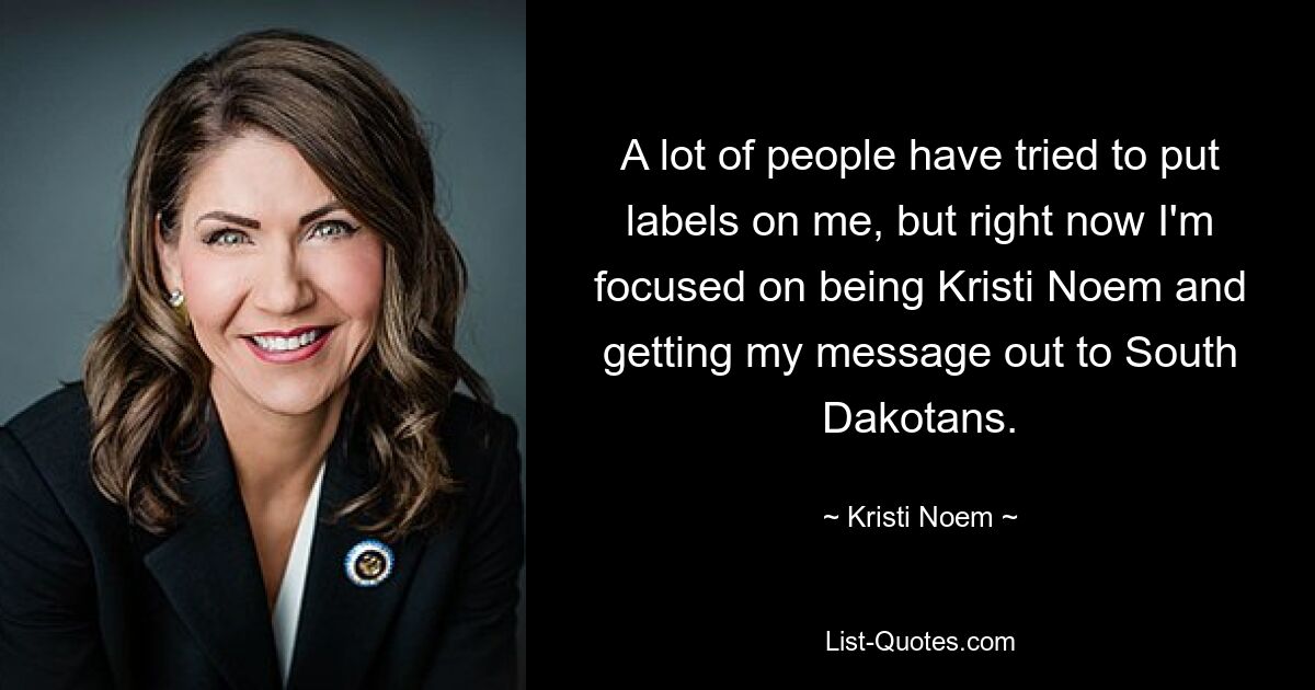 A lot of people have tried to put labels on me, but right now I'm focused on being Kristi Noem and getting my message out to South Dakotans. — © Kristi Noem