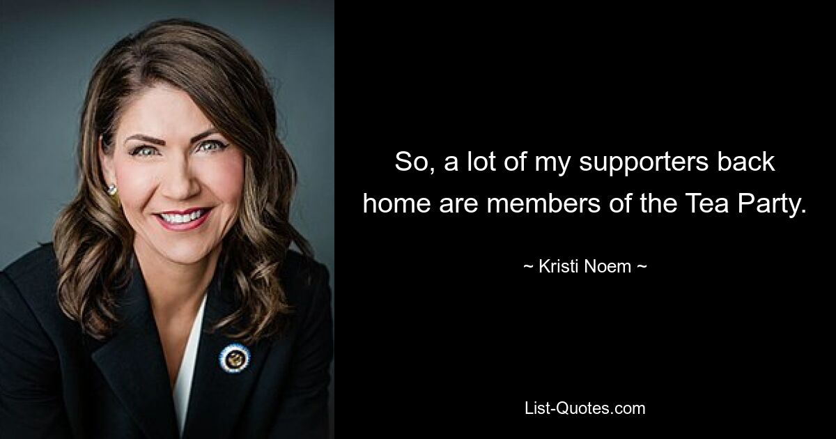 So, a lot of my supporters back home are members of the Tea Party. — © Kristi Noem