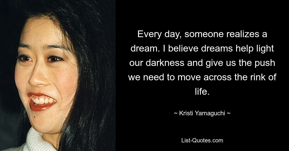 Every day, someone realizes a dream. I believe dreams help light our darkness and give us the push we need to move across the rink of life. — © Kristi Yamaguchi