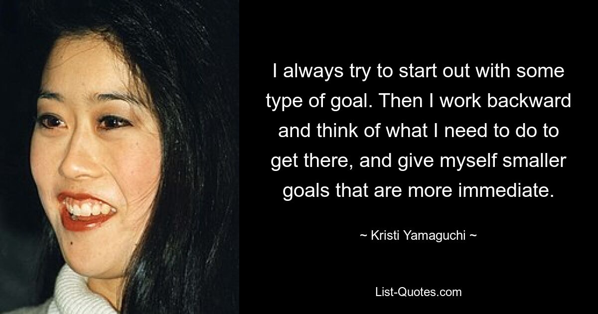 I always try to start out with some type of goal. Then I work backward and think of what I need to do to get there, and give myself smaller goals that are more immediate. — © Kristi Yamaguchi