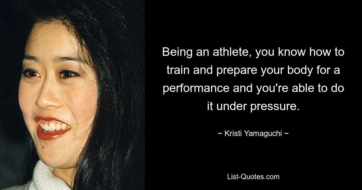 Being an athlete, you know how to train and prepare your body for a performance and you're able to do it under pressure. — © Kristi Yamaguchi