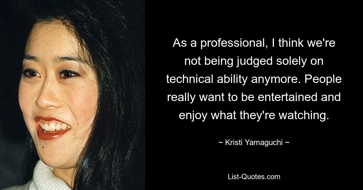 As a professional, I think we're not being judged solely on technical ability anymore. People really want to be entertained and enjoy what they're watching. — © Kristi Yamaguchi