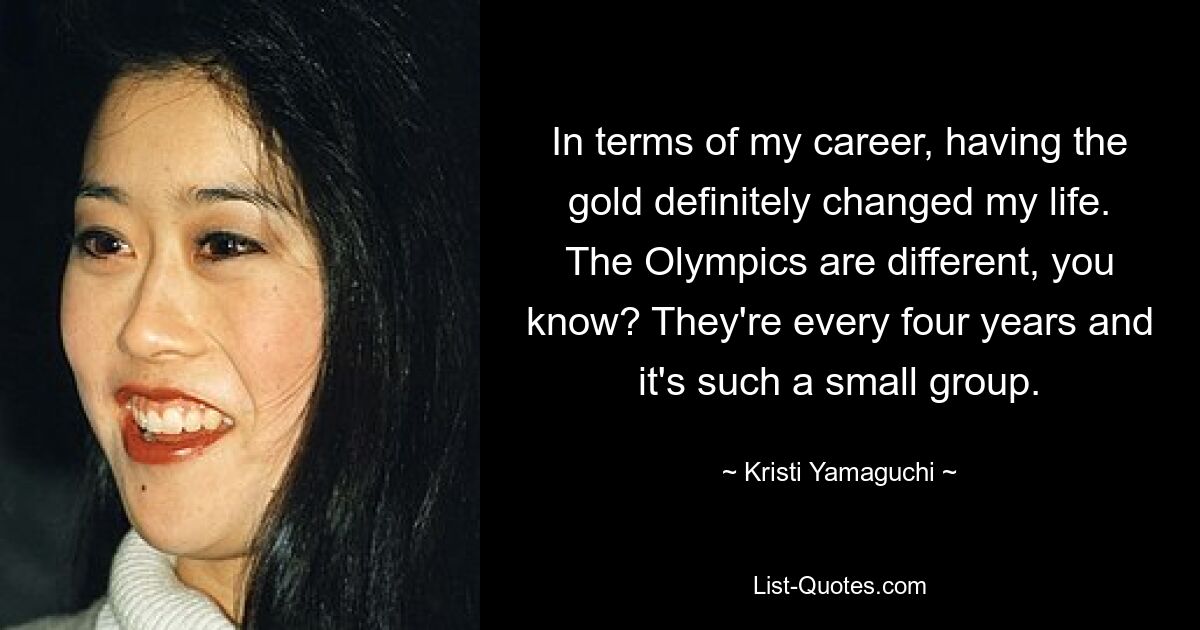 In terms of my career, having the gold definitely changed my life. The Olympics are different, you know? They're every four years and it's such a small group. — © Kristi Yamaguchi