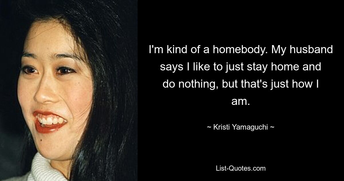 I'm kind of a homebody. My husband says I like to just stay home and do nothing, but that's just how I am. — © Kristi Yamaguchi