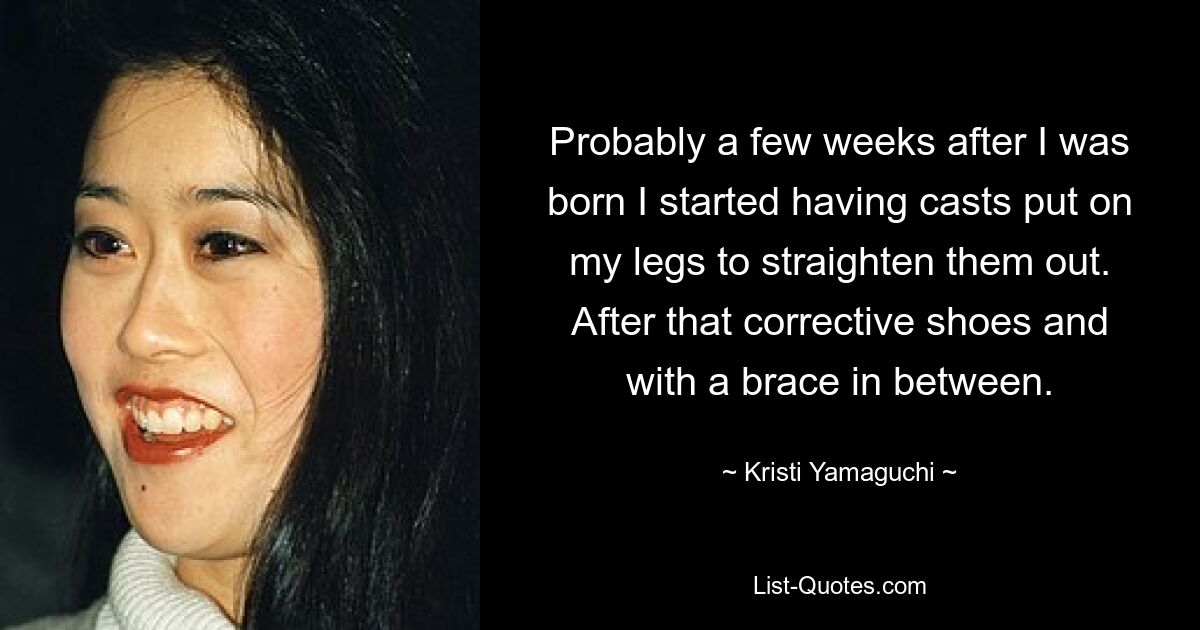 Probably a few weeks after I was born I started having casts put on my legs to straighten them out. After that corrective shoes and with a brace in between. — © Kristi Yamaguchi