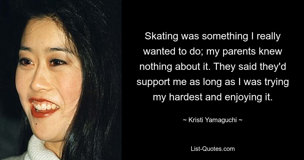 Skating was something I really wanted to do; my parents knew nothing about it. They said they'd support me as long as I was trying my hardest and enjoying it. — © Kristi Yamaguchi