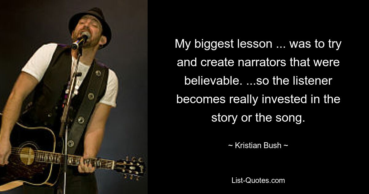 My biggest lesson ... was to try and create narrators that were believable. ...so the listener becomes really invested in the story or the song. — © Kristian Bush