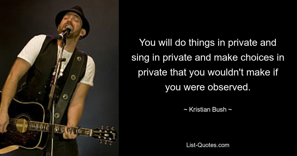 You will do things in private and sing in private and make choices in private that you wouldn't make if you were observed. — © Kristian Bush