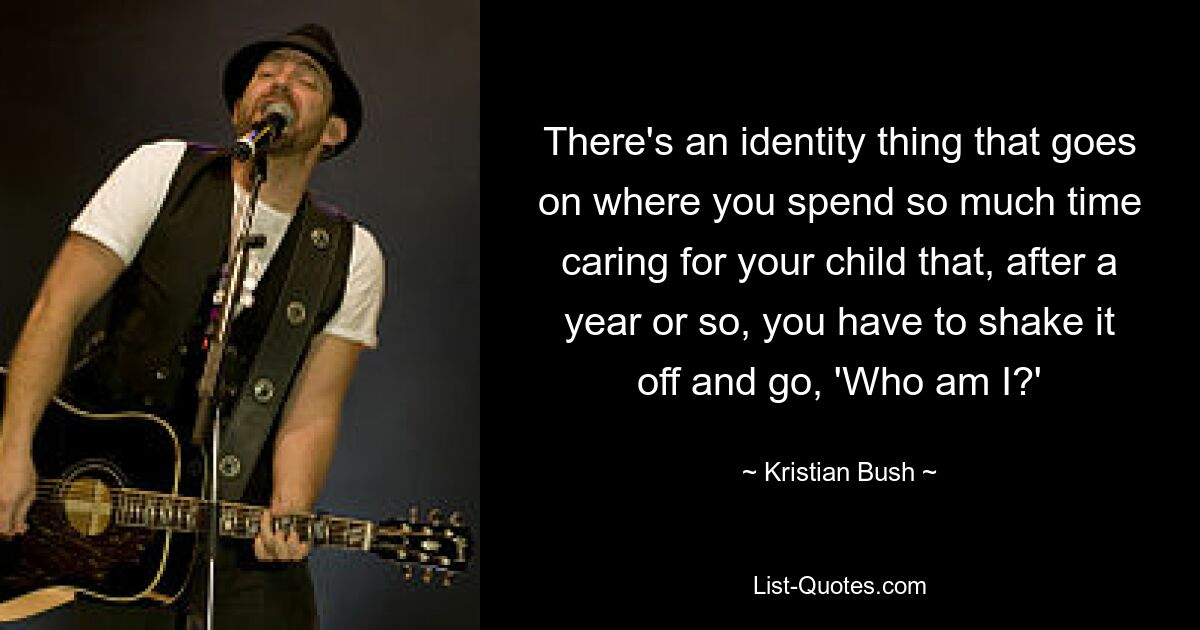 There's an identity thing that goes on where you spend so much time caring for your child that, after a year or so, you have to shake it off and go, 'Who am I?' — © Kristian Bush