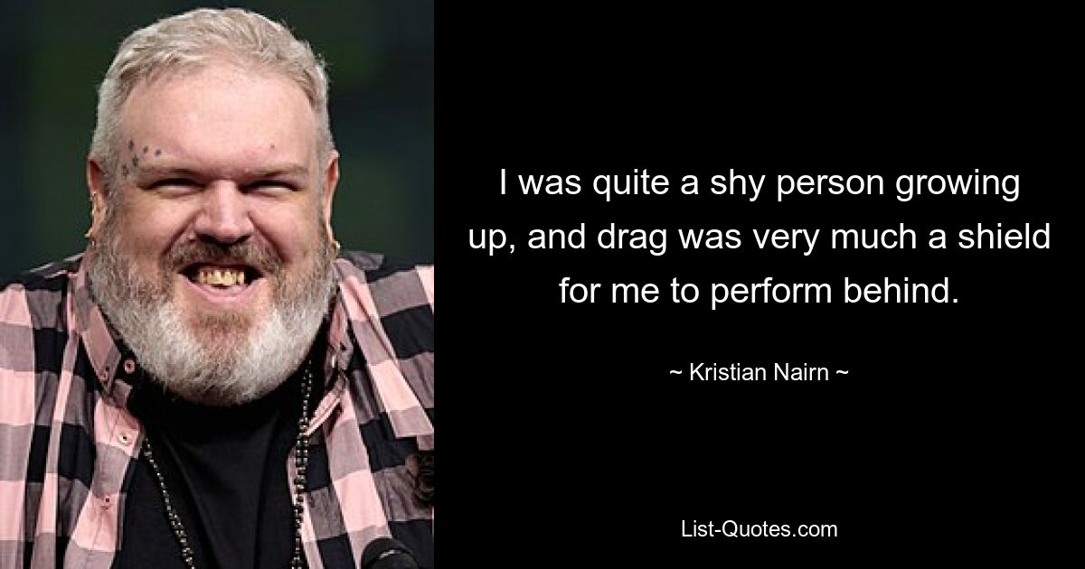 I was quite a shy person growing up, and drag was very much a shield for me to perform behind. — © Kristian Nairn